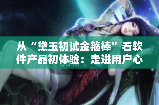 從“黛玉初試金箍棒”看軟件產(chǎn)品初體驗：走進用戶心理探秘