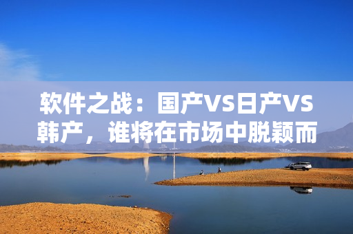 軟件之戰(zhàn)：國產(chǎn)VS日產(chǎn)VS韓產(chǎn)，誰將在市場中脫穎而出？