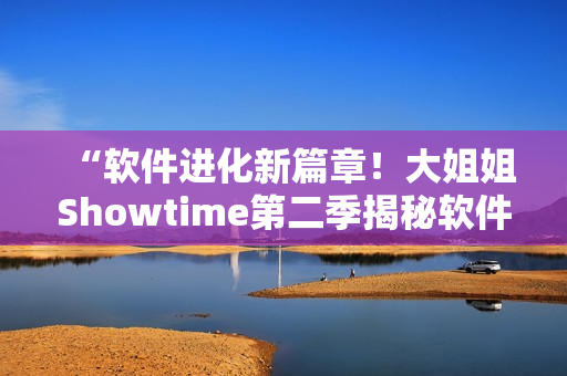 “軟件進(jìn)化新篇章！大姐姐Showtime第二季揭秘軟件創(chuàng)新熱潮”