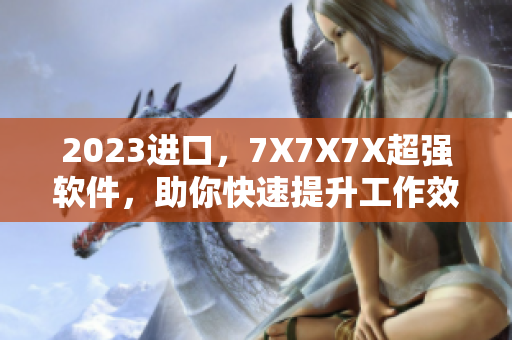 2023進口，7X7X7X超強軟件，助你快速提升工作效率！