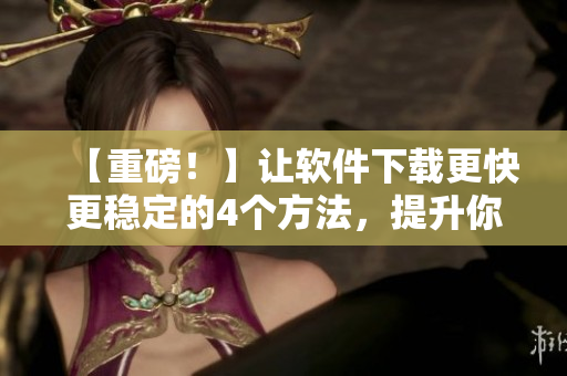 【重磅！】讓軟件下載更快更穩(wěn)定的4個方法，提升你的下載體驗！