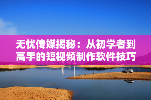 無憂傳媒揭秘：從初學(xué)者到高手的短視頻制作軟件技巧！