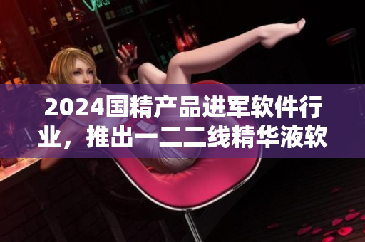 2024國(guó)精產(chǎn)品進(jìn)軍軟件行業(yè)，推出一二二線精華液軟件版！