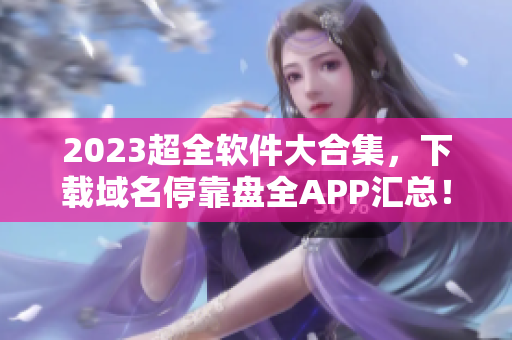 2023超全軟件大合集，下載域名停靠盤全APP匯總！