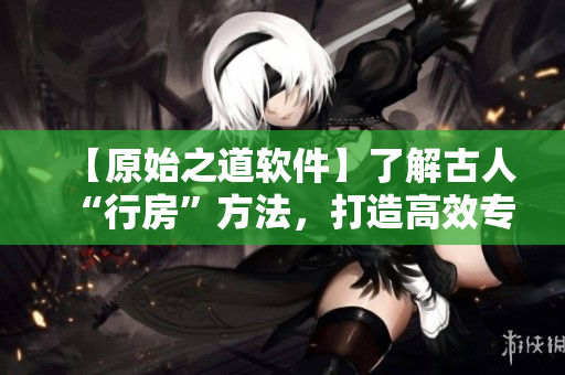 【原始之道軟件】了解古人“行房”方法，打造高效專注工作生活！
