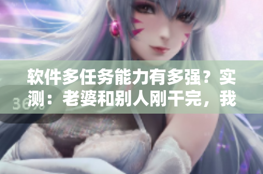 軟件多任務(wù)能力有多強(qiáng)？實(shí)測(cè)：老婆和別人剛干完，我再開軟件一樣流暢運(yùn)行！