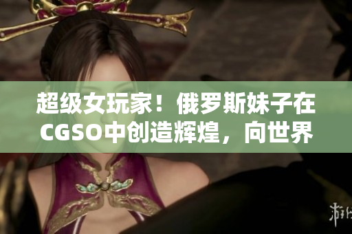超級女玩家！俄羅斯妹子在CGSO中創(chuàng)造輝煌，向世界展示軟件游戲魅力