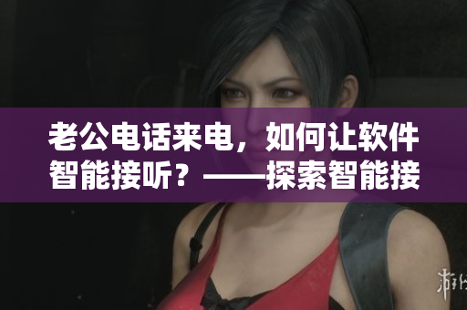 老公電話來電，如何讓軟件智能接聽？——探索智能接聽軟件的應(yīng)用價值
