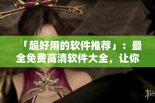 「超好用的軟件推薦」：最全免費(fèi)高清軟件大全，讓你輕松找到想要的軟件！
