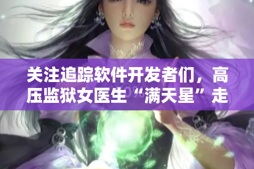 關(guān)注追蹤軟件開發(fā)者們，高壓監(jiān)獄女醫(yī)生“滿天星”走紅！