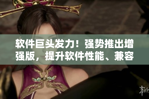 軟件巨頭發(fā)力！強勢推出增強版，提升軟件性能、兼容性，逐步占領市場