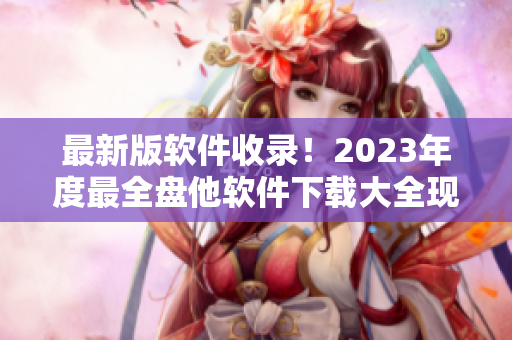 最新版軟件收錄！2023年度最全盤他軟件下載大全現(xiàn)已發(fā)布