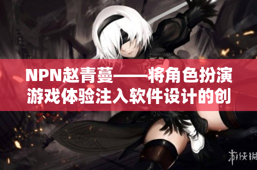 NPN趙青蔓——將角色扮演游戲體驗(yàn)注入軟件設(shè)計(jì)的創(chuàng)新實(shí)踐