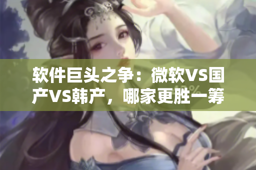 軟件巨頭之爭：微軟VS國產(chǎn)VS韓產(chǎn)，哪家更勝一籌？