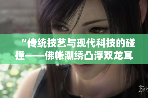 “傳統(tǒng)技藝與現(xiàn)代科技的碰撞——佛帳潮繡凸浮雙龍耳帳”