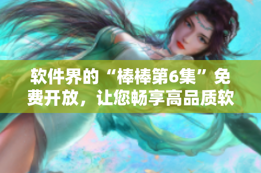 軟件界的“棒棒第6集”免費(fèi)開放，讓您暢享高品質(zhì)軟件體驗！