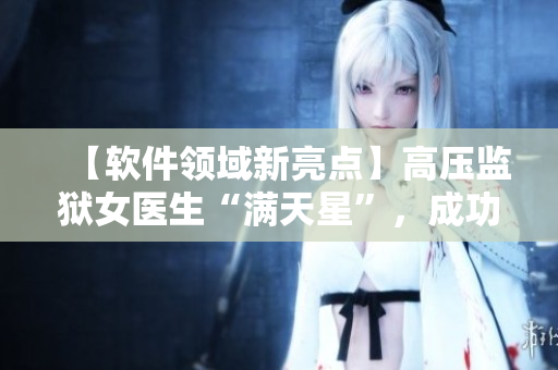 【軟件領(lǐng)域新亮點(diǎn)】高壓監(jiān)獄女醫(yī)生“滿天星”，成功開發(fā)醫(yī)療管理軟件！