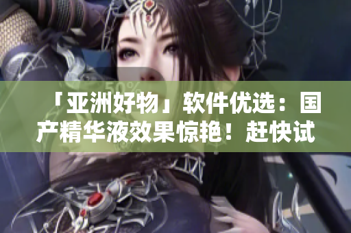 「亞洲好物」軟件優(yōu)選：國產(chǎn)精華液效果驚艷！趕快試試體驗(yàn)吧！