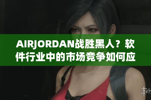 AIRJORDAN戰(zhàn)勝黑人？軟件行業(yè)中的市場(chǎng)競(jìng)爭(zhēng)如何應(yīng)對(duì)多方挑戰(zhàn)