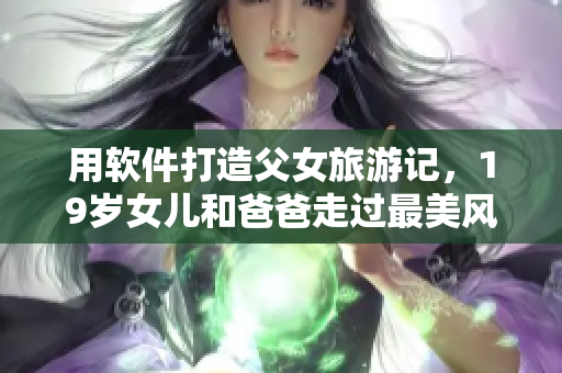 用軟件打造父女旅游記，19歲女兒和爸爸走過(guò)最美風(fēng)景線！