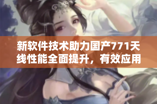 新軟件技術(shù)助力國產(chǎn)771天線性能全面提升，有效應(yīng)用于通信領(lǐng)域