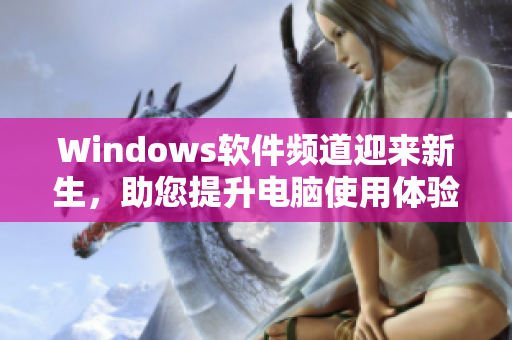 Windows軟件頻道迎來新生，助您提升電腦使用體驗(yàn)！
