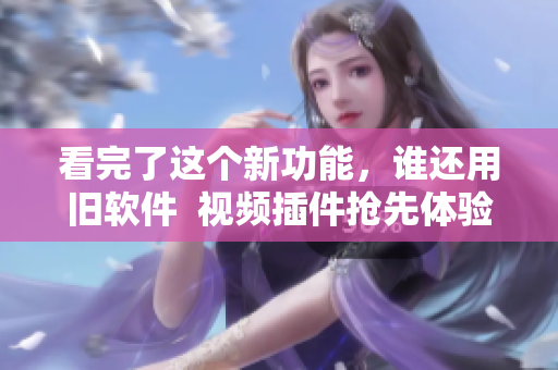 看完了這個新功能，誰還用舊軟件  視頻插件搶先體驗(yàn)，全新升級