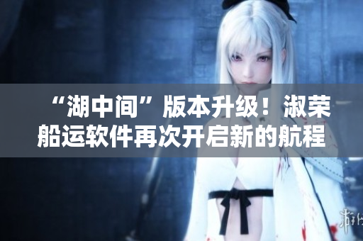 “湖中間”版本升級！淑榮船運軟件再次開啟新的航程！