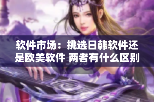 軟件市場(chǎng)：挑選日韓軟件還是歐美軟件 兩者有什么區(qū)別？
