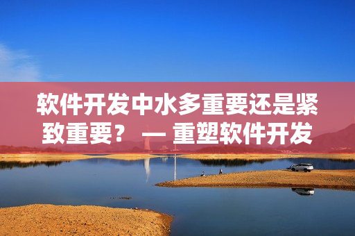 軟件開發(fā)中水多重要還是緊致重要？ — 重塑軟件開發(fā)流程的關鍵選擇
