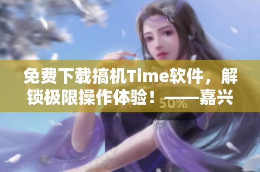 免費下載搞機Time軟件，解鎖極限操作體驗！——嘉興