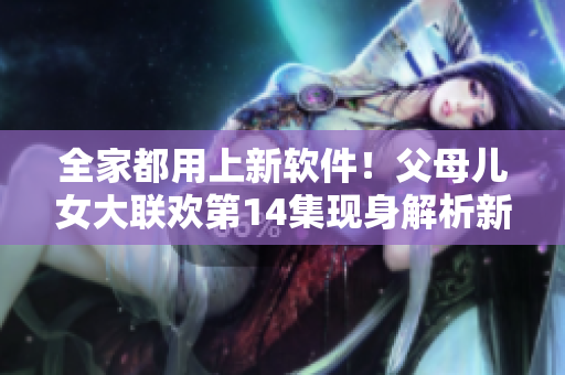 全家都用上新軟件！父母兒女大聯(lián)歡第14集現(xiàn)身解析新軟件內(nèi)幕
