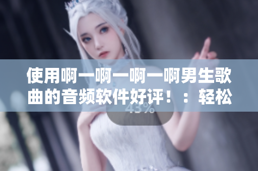 使用啊一啊一啊一啊男生歌曲的音頻軟件好評?。狠p松制作個人音樂作品