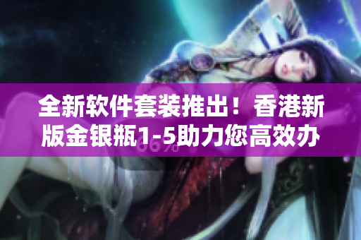 全新軟件套裝推出！香港新版金銀瓶1-5助力您高效辦公