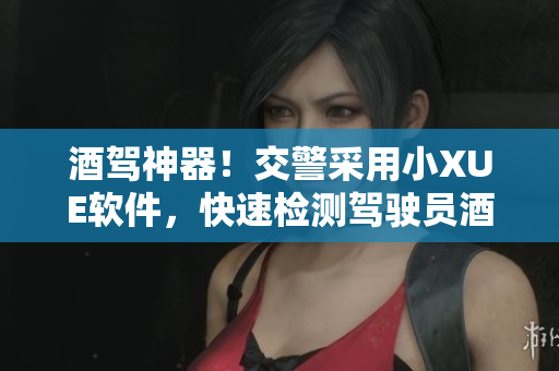 酒駕神器！交警采用小XUE軟件，快速檢測駕駛員酒駕情況