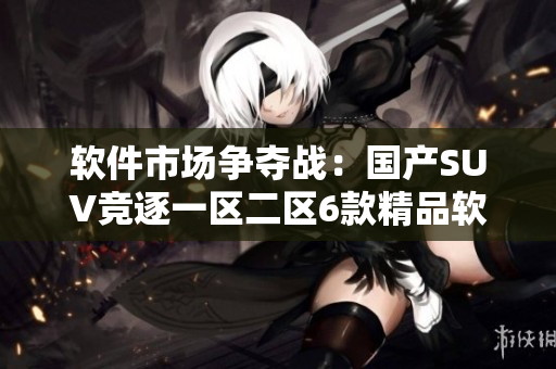 軟件市場爭奪戰(zhàn)：國產(chǎn)SUV競逐一區(qū)二區(qū)6款精品軟件