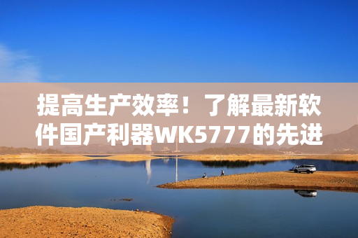 提高生產(chǎn)效率！了解最新軟件國產(chǎn)利器WK5777的先進功能與優(yōu)勢