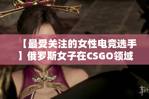 【最受關(guān)注的女性電競(jìng)選手】俄羅斯女子在CSGO領(lǐng)域展現(xiàn)出強(qiáng)大的實(shí)力與技藝