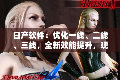 日產(chǎn)軟件：優(yōu)化一線、二線、三線，全新效能提升，現(xiàn)已上線！