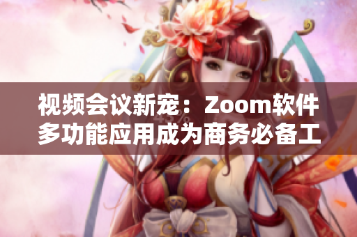視頻會(huì)議新寵：Zoom軟件多功能應(yīng)用成為商務(wù)必備工具