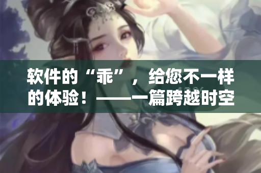 軟件的“乖”，給您不一樣的體驗(yàn)！——一篇跨越時(shí)空的軟件使用小說(shuō)