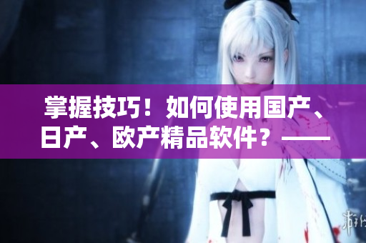 掌握技巧！如何使用國產(chǎn)、日產(chǎn)、歐產(chǎn)精品軟件？——詳細(xì)教程