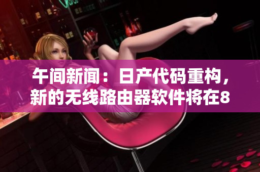 午間新聞：日產(chǎn)代碼重構(gòu)，新的無線路由器軟件將在8區(qū)上線！
