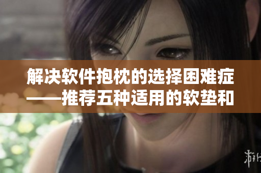 解決軟件抱枕的選擇困難癥——推薦五種適用的軟墊和靠墊