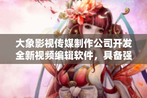 大象影視傳媒制作公司開發(fā)全新視頻編輯軟件，具備強(qiáng)大功能及易上手新體驗(yàn)