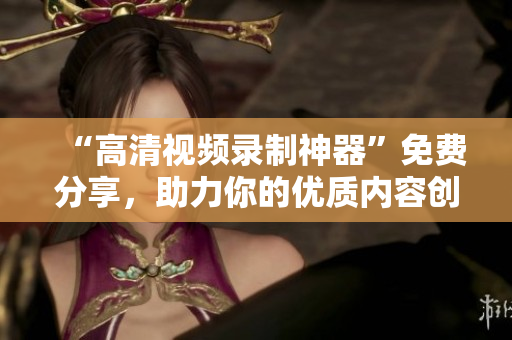 “高清視頻錄制神器”免費分享，助力你的優(yōu)質(zhì)內(nèi)容創(chuàng)作！