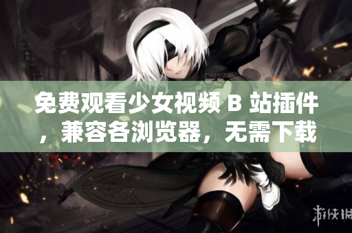 免費觀看少女視頻 B 站插件，兼容各瀏覽器，無需下載安裝！