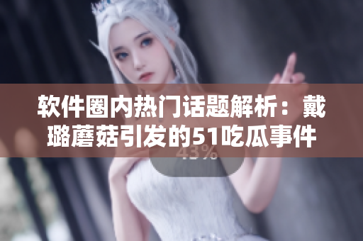 軟件圈內(nèi)熱門(mén)話題解析：戴璐蘑菇引發(fā)的51吃瓜事件