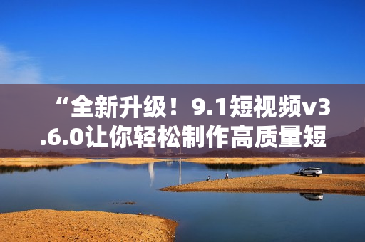 “全新升級！9.1短視頻v3.6.0讓你輕松制作高質(zhì)量短片”