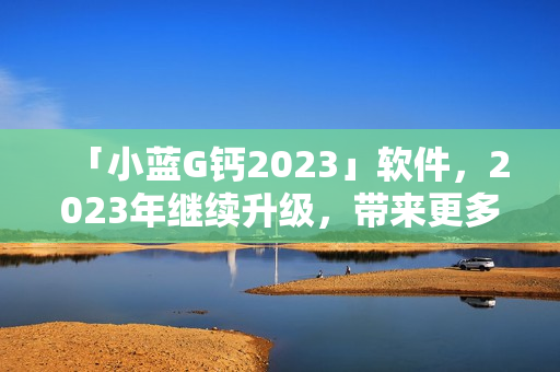 「小藍G鈣2023」軟件，2023年繼續(xù)升級，帶來更多驚喜功能